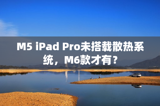 M5 iPad Pro未搭载散热系统，M6款才有？