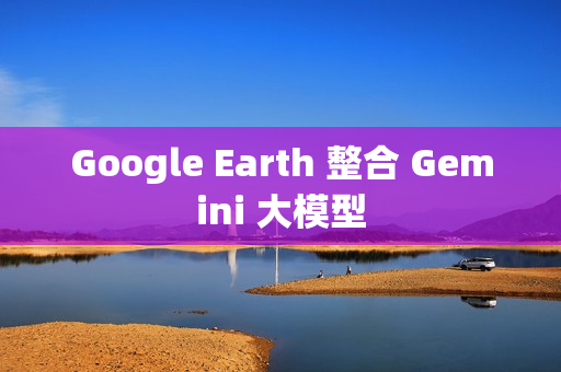 Google Earth 整合 Gemini 大模型