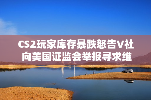 CS2玩家库存暴跌怒告V社 向美国证监会举报寻求维权