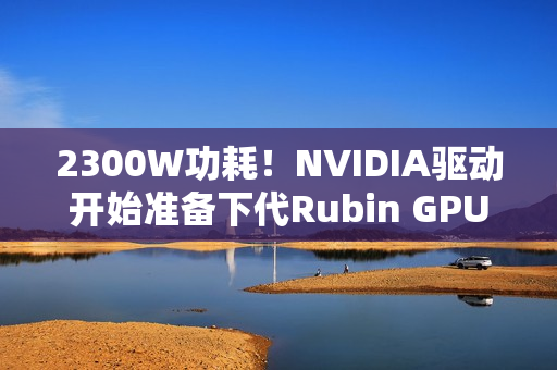 2300W功耗！NVIDIA驱动开始准备下代Rubin GPU