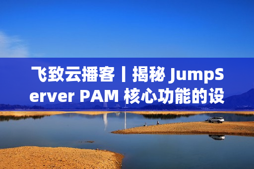 飞致云播客丨揭秘 JumpServer PAM 核心功能的设计故事 飞致云播客丨揭秘 JumpServer PAM 核心功能的设计故事
