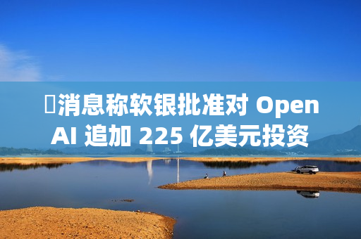 消息称软银批准对 OpenAI 追加 225 亿美元投资 消息称软银批准对 OpenAI 追加 225 亿美元投资