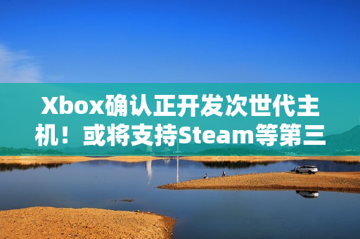 Xbox确认正开发次世代主机！或将支持Steam等第三方商店