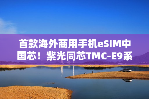 首款海外商用手机eSIM中国芯！紫光同芯TMC-E9系列斩获GSMA eSA认证