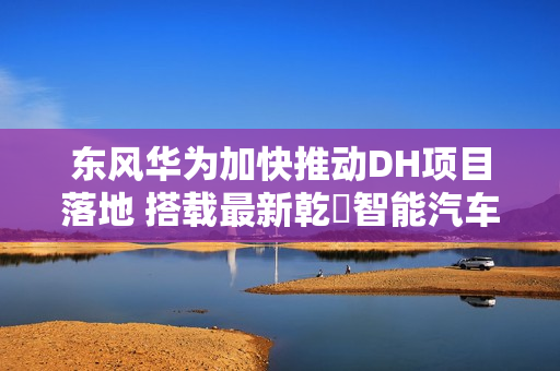 东风华为加快推动DH项目落地 搭载最新乾崑智能汽车解决方案