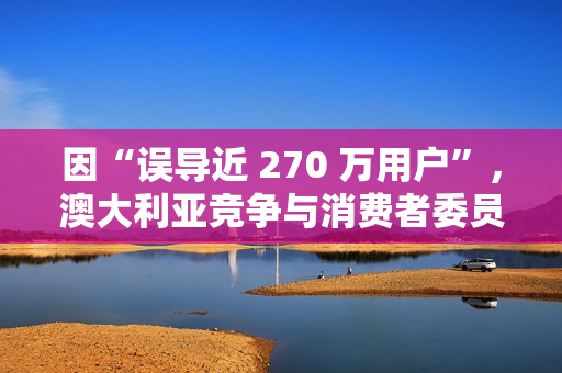 因“误导近 270 万用户”，澳大利亚竞争与消费者委员会起诉微软