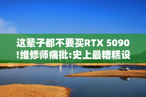 这辈子都不要买RTX 5090!维修师痛批:史上最糟糕设计
