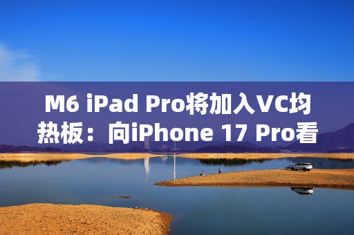 M6 iPad Pro将加入VC均热板：向iPhone 17 Pro看齐
