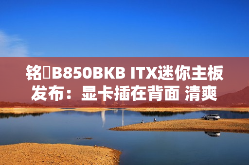 铭瑄B850BKB ITX迷你主板发布：显卡插在背面 清爽、满血