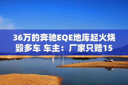 36万的奔驰EQE地库起火烧毁多车 车主：厂家只赔15万