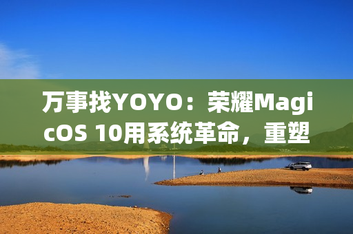 万事找YOYO：荣耀MagicOS 10用系统革命，重塑AI OS智慧交互新体验