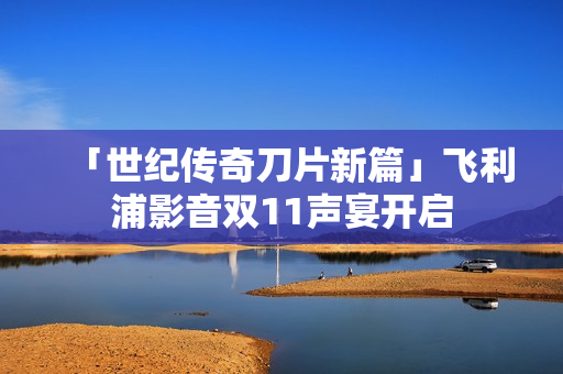 「世纪传奇刀片新篇」飞利浦影音双11声宴开启