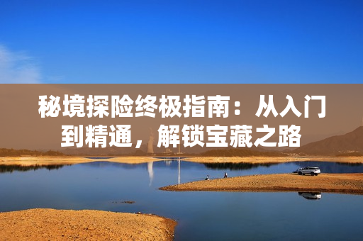 秘境探险终极指南：从入门到精通，解锁宝藏之路
