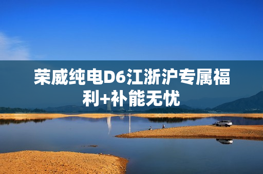 荣威纯电D6江浙沪专属福利+补能无忧