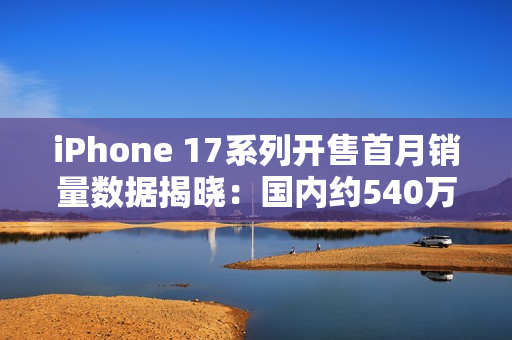 iPhone 17系列开售首月销量数据揭晓:国内约540万台 iPhone 17系列开售首月销量数据揭晓:国内约540万台