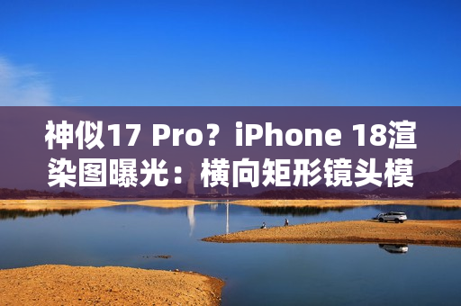 神似17 Pro？iPhone 18渲染图曝光：横向矩形镜头模组