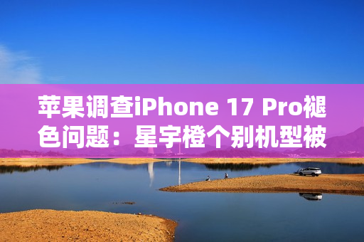 苹果调查iPhone 17 Pro褪色问题:星宇橙个别机型被召回检测 苹果调查iPhone 17 Pro褪色问题:星宇橙个别机型被召回检测