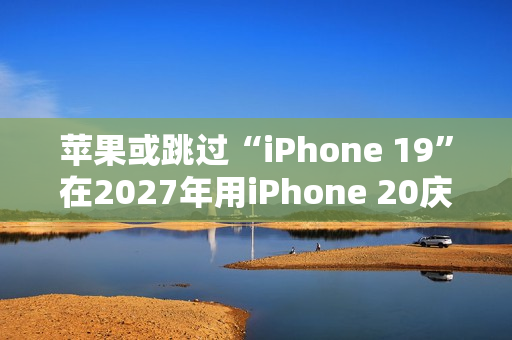 苹果或跳过“iPhone 19”在2027年用iPhone 20庆祝iPhone 发布20周年