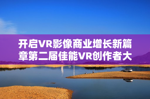 开启VR影像商业增长新篇章第二届佳能VR创作者大会引爆全生态