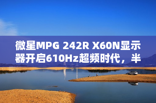 微星MPG 242R X60N显示器开启610Hz超频时代，半价引爆FPS战场