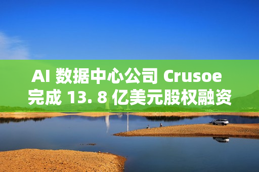 AI 数据中心公司 Crusoe 完成 13. 8 亿美元股权融资