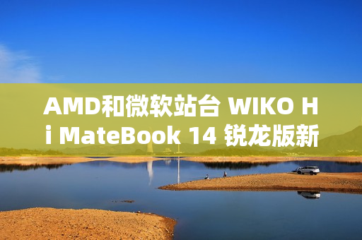 AMD和微软站台 WIKO Hi MateBook 14 锐龙版新品大咖秀实测亮眼
