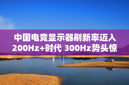 中国电竞显示器刷新率迈入200Hz+时代 300Hz势头惊人 中国电竞显示器刷新率迈入200Hz+时代 300Hz势头惊人