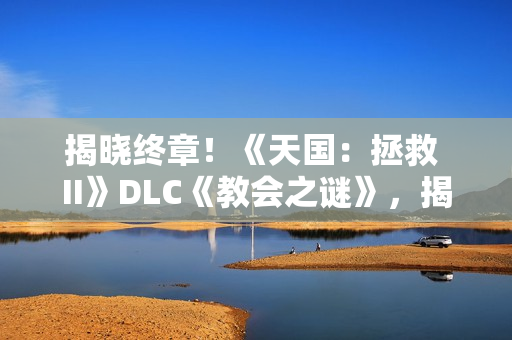 揭晓终章!《天国:拯救 II》DLC《教会之谜》,揭开最后的圣堂谜影 揭晓终章!《天国:拯救 II》DLC《教会之谜》,揭开最后的圣堂谜影
