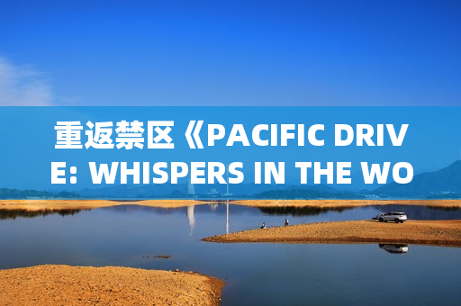 重返禁区《PACIFIC DRIVE: WHISPERS IN THE WOODS》DLC扩展包推出