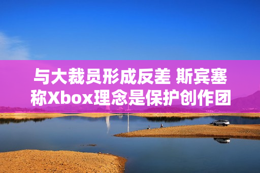 与大裁员形成反差 斯宾塞称Xbox理念是保护创作团队