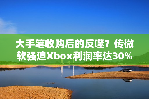 大手笔收购后的反噬？传微软强迫Xbox利润率达30%