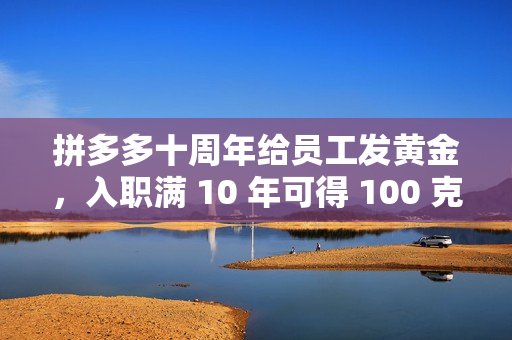 拼多多十周年给员工发黄金，入职满 10 年可得 100 克“金鸡”