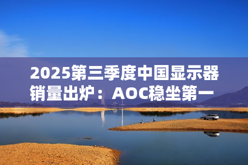 2025第三季度中国显示器销量出炉：AOC稳坐第一 小米第三