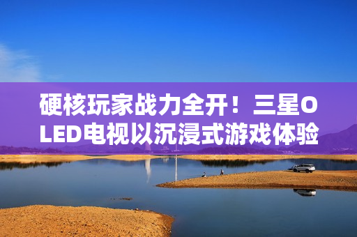 硬核玩家战力全开！三星OLED电视以沉浸式游戏体验铸就致胜利器
