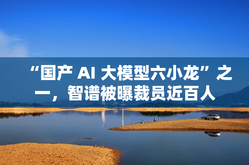 “国产 AI 大模型六小龙”之一，智谱被曝裁员近百人