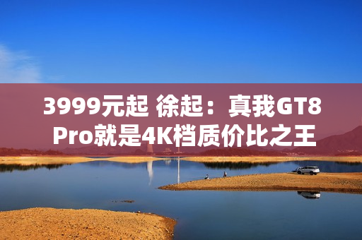 3999元起 徐起：真我GT8 Pro就是4K档质价比之王 嘎嘎香