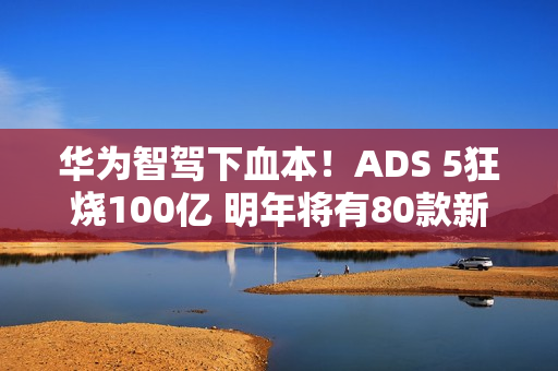 华为智驾下血本!ADS 5狂烧100亿 明年将有80款新车落地 华为智驾下血本!ADS 5狂烧100亿 明年将有80款新车落地