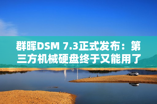 群晖DSM 7.3正式发布：第三方机械硬盘终于又能用了