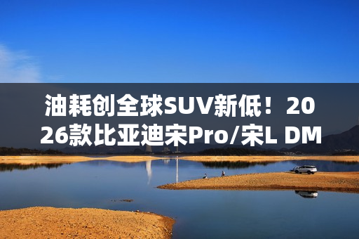 油耗创全球SUV新低！2026款比亚迪宋Pro/宋L DM-i家族上市：9.98万起