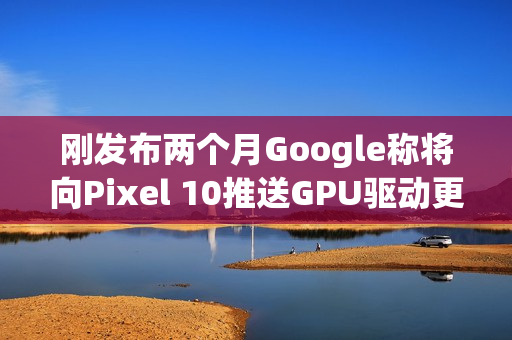 刚发布两个月Google称将向Pixel 10推送GPU驱动更新以修复画面问题