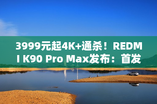3999元起4K+通杀！REDMI K90 Pro Max发布：首发2.1三扬、潜望长焦
