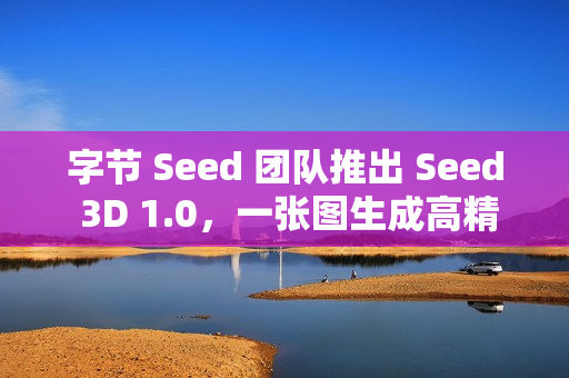 字节 Seed 团队推出 Seed 3D 1.0，一张图生成高精度 3D 模型