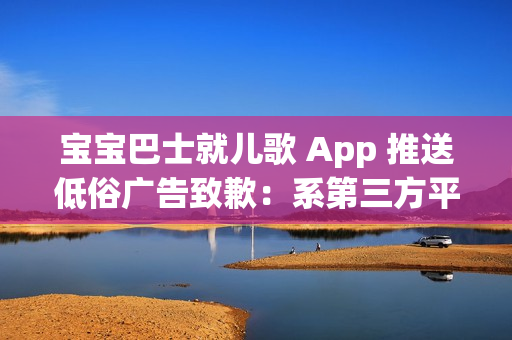 宝宝巴士就儿歌 App 推送低俗广告致歉：系第三方平台接入，已全部下线