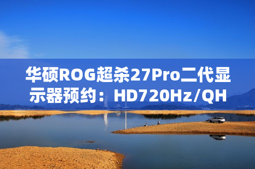 华硕ROG超杀27Pro二代显示器预约：HD720Hz/QHD540Hz双模，首发价7998元