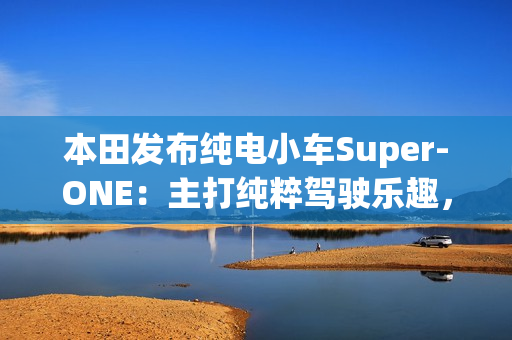 本田发布纯电小车Super-ONE:主打纯粹驾驶乐趣,能模拟7速变速器和声浪 本田发布纯电小车Super-ONE:主打纯粹驾驶乐趣,能模拟7速变速器和声浪