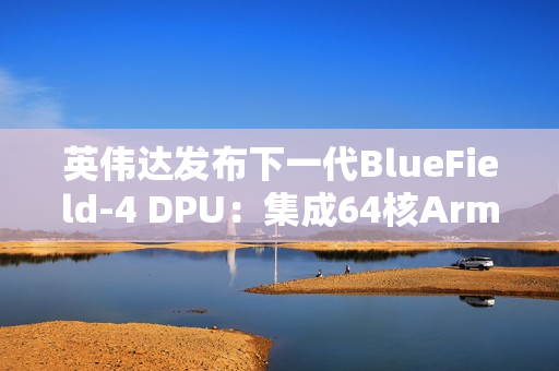 英伟达发布下一代BlueField-4 DPU：集成64核Arm CPU，支持800G高速网络