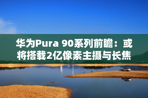 华为Pura 90系列前瞻：或将搭载2亿像素主摄与长焦