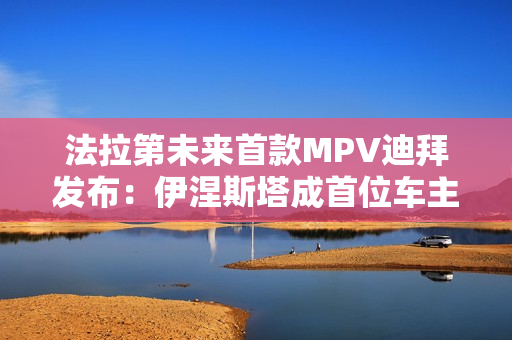 法拉第未来首款MPV迪拜发布：伊涅斯塔成首位车主