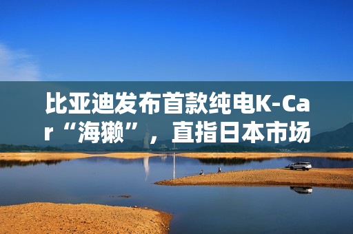 比亚迪发布首款纯电K-Car“海獭”，直指日本市场