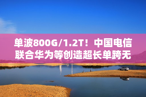 单波800G/1.2T!中国电信联合华为等创造超长单跨无中继传输世界纪录 单波800G/1.2T!中国电信联合华为等创造超长单跨无中继传输世界纪录